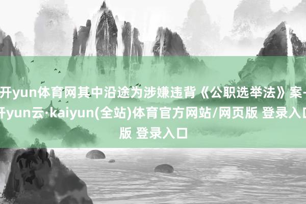 开yun体育网其中沿途为涉嫌违背《公职选举法》案-开yun云·kaiyun(全站)体育官方网站/网页版 登录入口