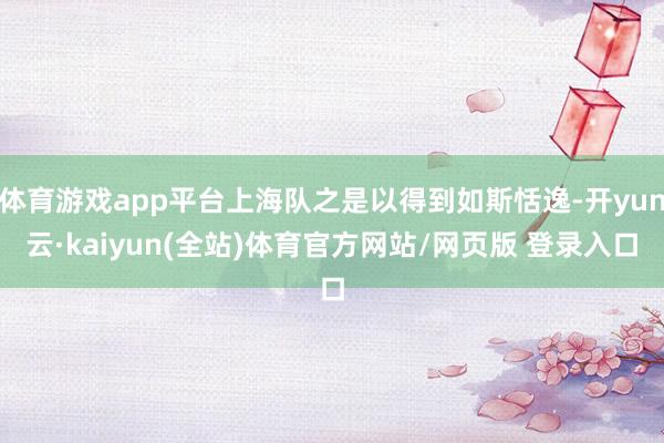 体育游戏app平台上海队之是以得到如斯恬逸-开yun云·kaiyun(全站)体育官方网站/网页版 登录入口