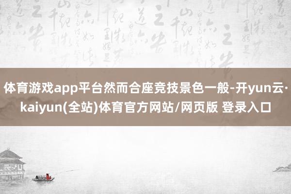 体育游戏app平台然而合座竞技景色一般-开yun云·kaiyun(全站)体育官方网站/网页版 登录入口