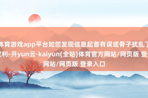 体育游戏app平台如您发现信息起首有误或骨子扰乱了您的权利-开yun云·kaiyun(全站)体育官方网站/网页版 登录入口