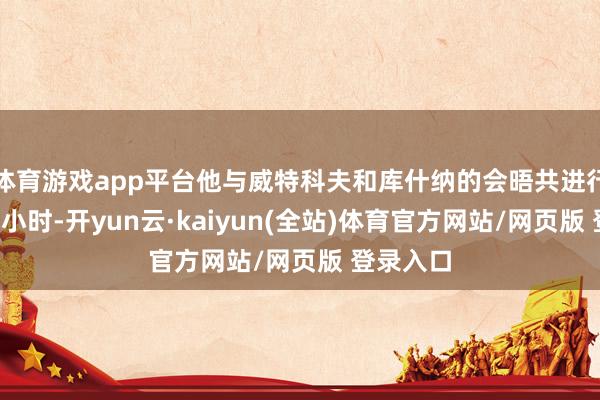 体育游戏app平台他与威特科夫和库什纳的会晤共进行了2个多小时-开yun云·kaiyun(全站)体育官方网站/网页版 登录入口