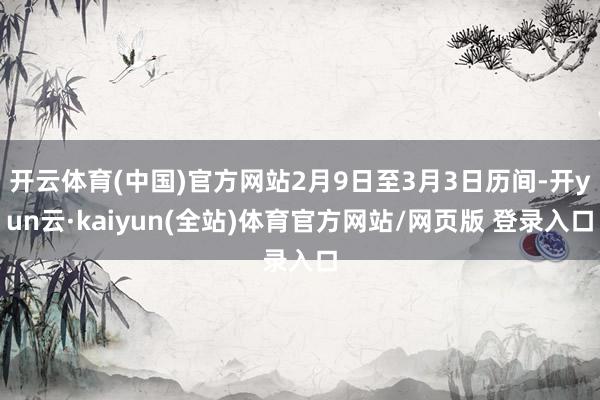 开云体育(中国)官方网站2月9日至3月3日历间-开yun云·kaiyun(全站)体育官方网站/网页版 登录入口