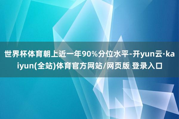 世界杯体育朝上近一年90%分位水平-开yun云·kaiyun(全站)体育官方网站/网页版 登录入口