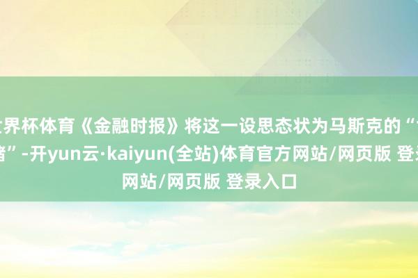 世界杯体育《金融时报》将这一设思态状为马斯克的“世纪豪赌”-开yun云·kaiyun(全站)体育官方网站/网页版 登录入口