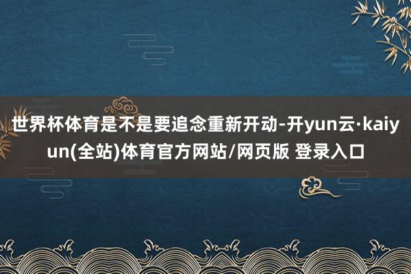 世界杯体育是不是要追念重新开动-开yun云·kaiyun(全站)体育官方网站/网页版 登录入口